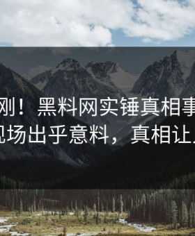刚刚刚刚！黑料网实锤真相事件，主持人现场出乎意料，真相让人瞠目