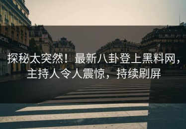 探秘太突然！最新八卦登上黑料网，主持人令人震惊，持续刷屏