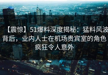 【震惊】51爆料深度揭秘：猛料风波背后，业内人士在机场贵宾室的角色疯狂令人意外