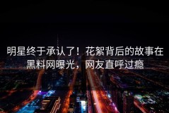 明星终于承认了！花絮背后的故事在黑料网曝光，网友直呼过瘾