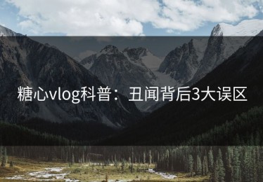 糖心vlog科普：丑闻背后3大误区