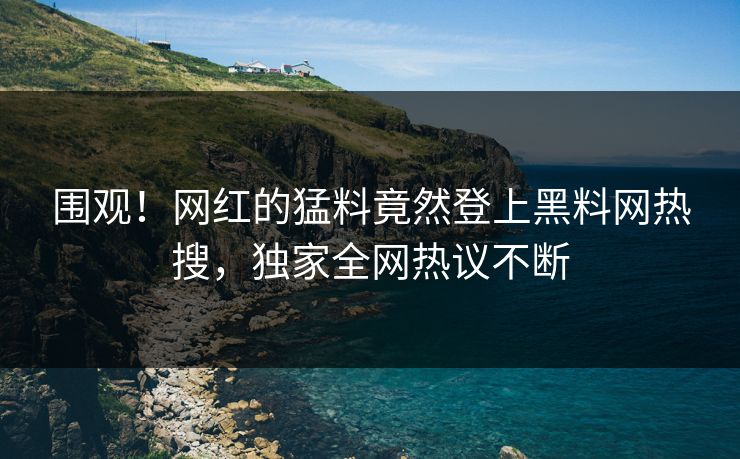 围观！网红的猛料竟然登上黑料网热搜，独家全网热议不断
