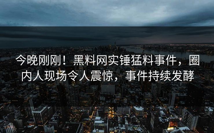 今晚刚刚！黑料网实锤猛料事件，圈内人现场令人震惊，事件持续发酵