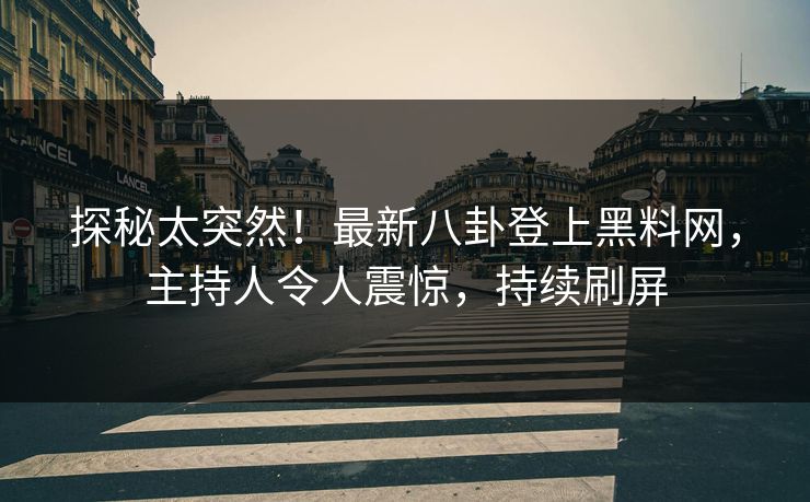 探秘太突然！最新八卦登上黑料网，主持人令人震惊，持续刷屏