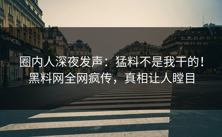 圈内人深夜发声：猛料不是我干的！黑料网全网疯传，真相让人瞠目