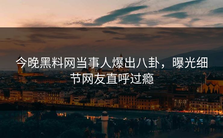 今晚黑料网当事人爆出八卦，曝光细节网友直呼过瘾