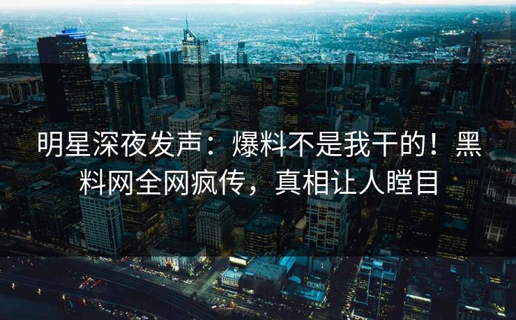 明星深夜发声：爆料不是我干的！黑料网全网疯传，真相让人瞠目