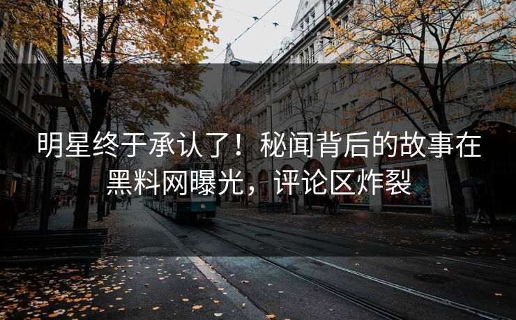 明星终于承认了！秘闻背后的故事在黑料网曝光，评论区炸裂