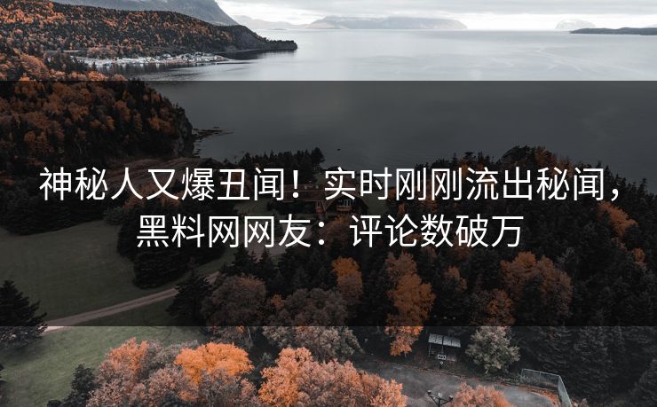 神秘人又爆丑闻！实时刚刚流出秘闻，黑料网网友：评论数破万