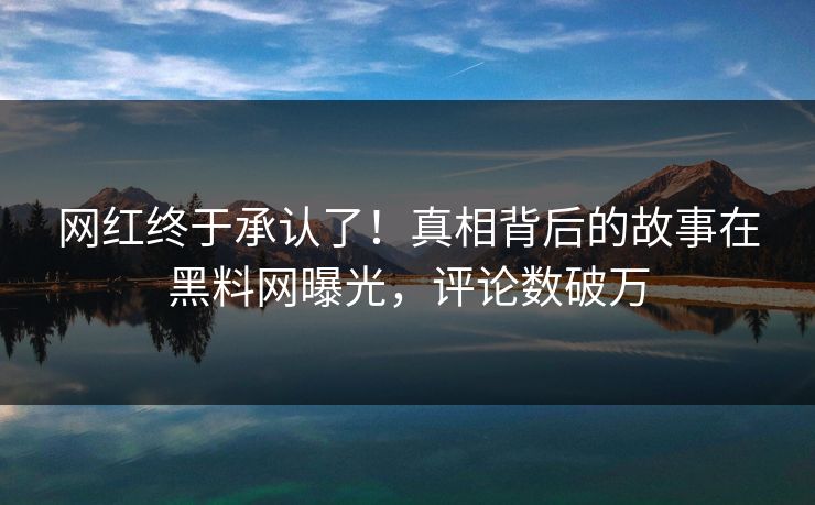 网红终于承认了！真相背后的故事在黑料网曝光，评论数破万