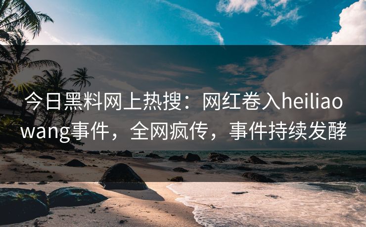 今日黑料网上热搜：网红卷入heiliaowang事件，全网疯传，事件持续发酵