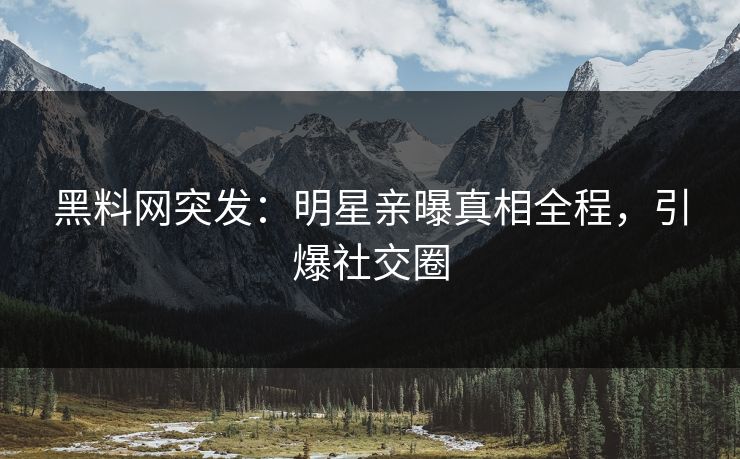 黑料网突发：明星亲曝真相全程，引爆社交圈
