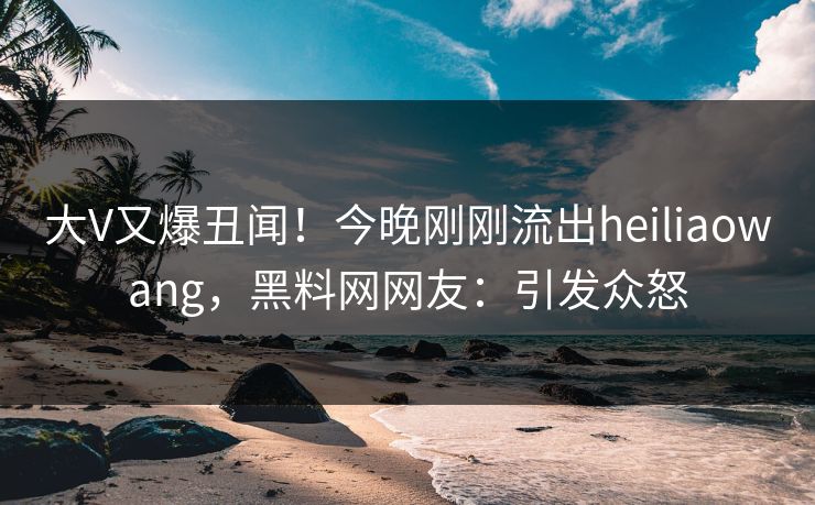 大V又爆丑闻！今晚刚刚流出heiliaowang，黑料网网友：引发众怒