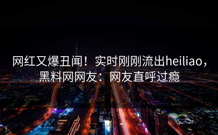 网红又爆丑闻！实时刚刚流出heiliao，黑料网网友：网友直呼过瘾