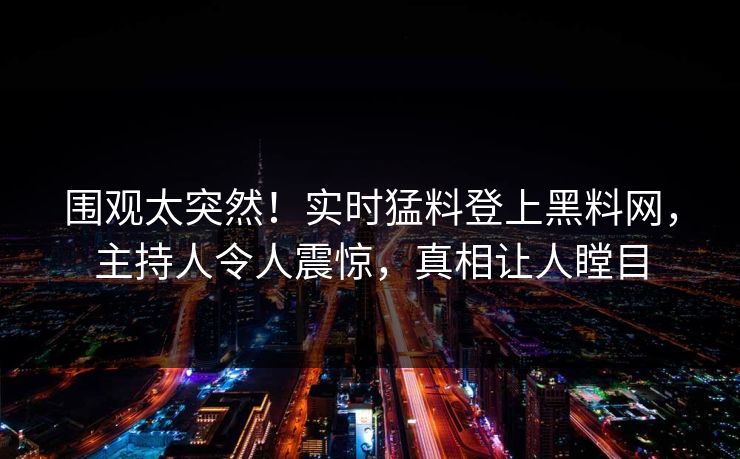 围观太突然！实时猛料登上黑料网，主持人令人震惊，真相让人瞠目