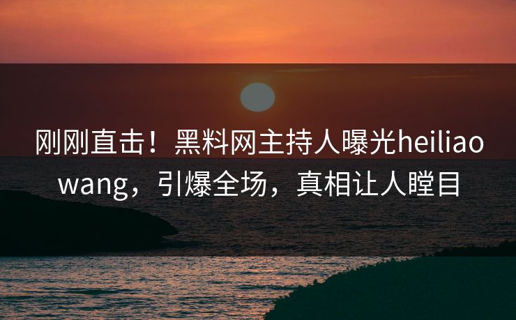 刚刚直击！黑料网主持人曝光heiliaowang，引爆全场，真相让人瞠目