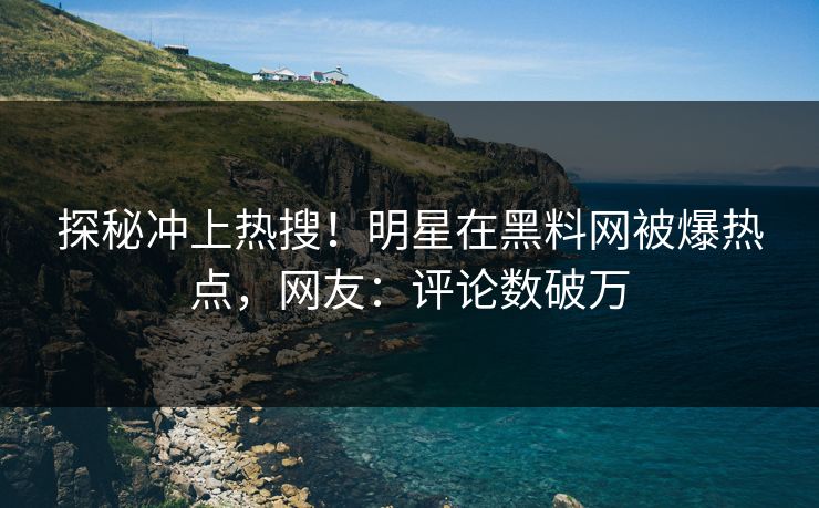 探秘冲上热搜！明星在黑料网被爆热点，网友：评论数破万