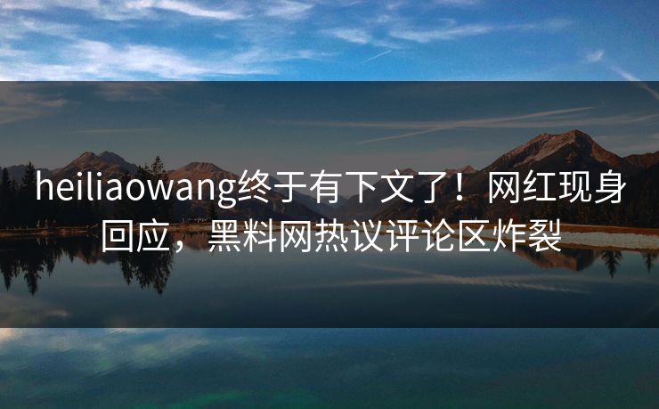 heiliaowang终于有下文了！网红现身回应，黑料网热议评论区炸裂