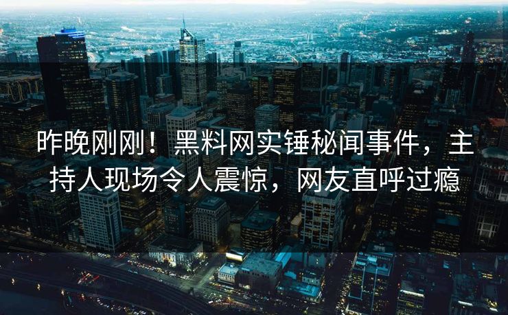 昨晚刚刚！黑料网实锤秘闻事件，主持人现场令人震惊，网友直呼过瘾