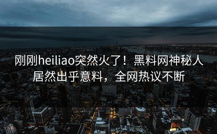 刚刚heiliao突然火了！黑料网神秘人居然出乎意料，全网热议不断