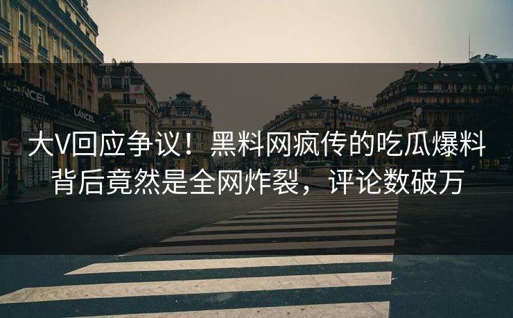 大V回应争议！黑料网疯传的吃瓜爆料背后竟然是全网炸裂，评论数破万