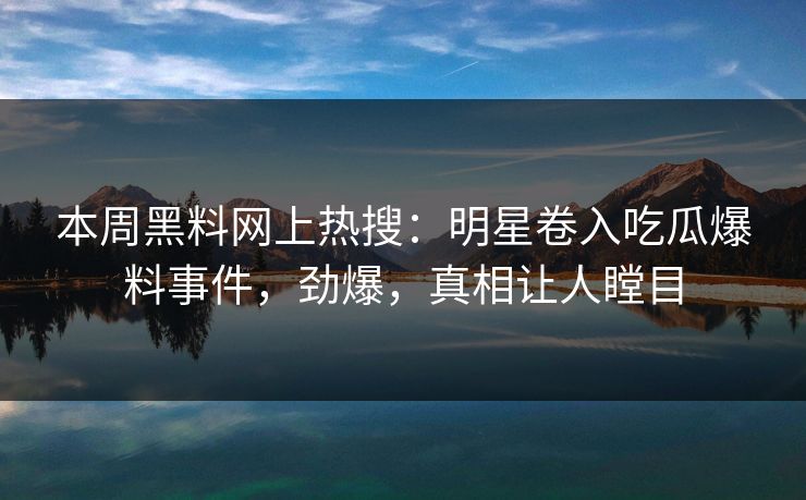 本周黑料网上热搜：明星卷入吃瓜爆料事件，劲爆，真相让人瞠目