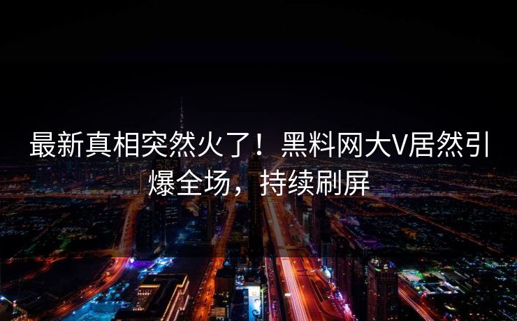 最新真相突然火了！黑料网大V居然引爆全场，持续刷屏
