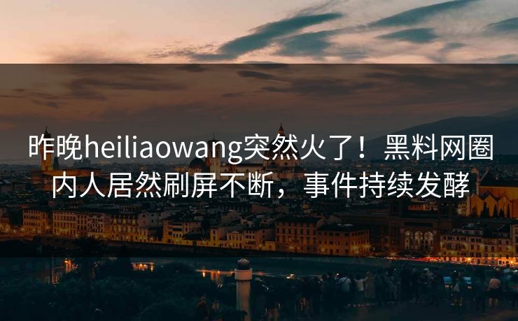 昨晚heiliaowang突然火了！黑料网圈内人居然刷屏不断，事件持续发酵