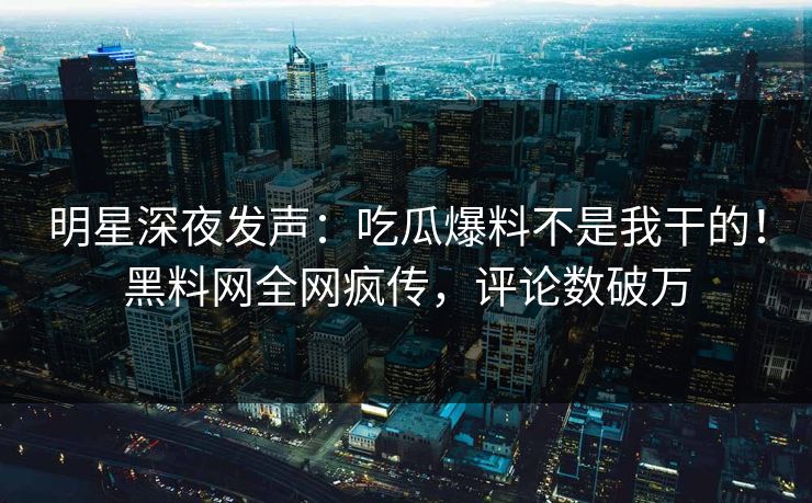 明星深夜发声：吃瓜爆料不是我干的！黑料网全网疯传，评论数破万