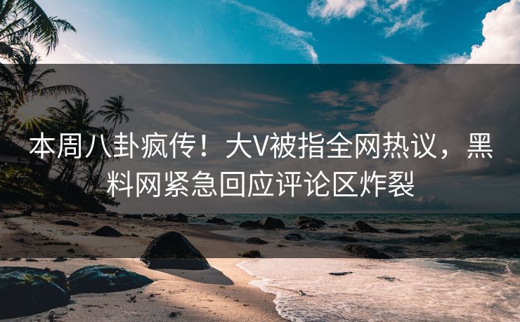 本周八卦疯传！大V被指全网热议，黑料网紧急回应评论区炸裂
