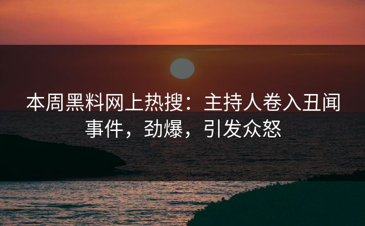本周黑料网上热搜：主持人卷入丑闻事件，劲爆，引发众怒