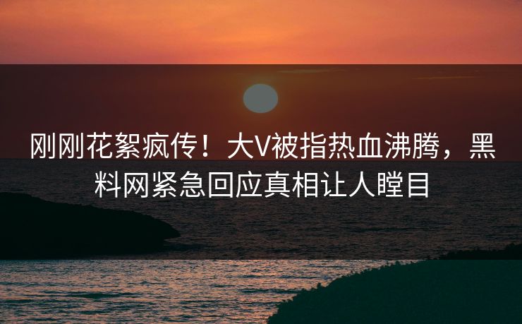 刚刚花絮疯传！大V被指热血沸腾，黑料网紧急回应真相让人瞠目