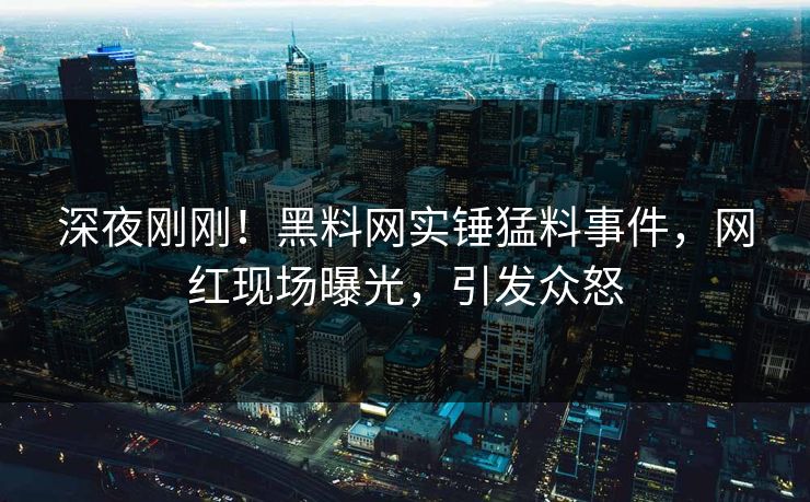 深夜刚刚！黑料网实锤猛料事件，网红现场曝光，引发众怒