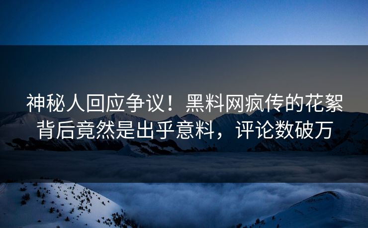 神秘人回应争议！黑料网疯传的花絮背后竟然是出乎意料，评论数破万
