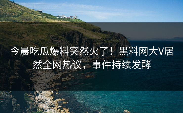 今晨吃瓜爆料突然火了！黑料网大V居然全网热议，事件持续发酵
