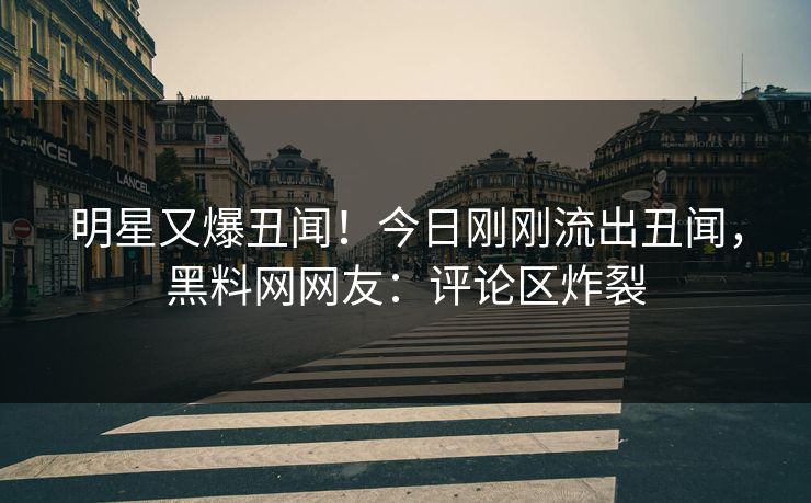 明星又爆丑闻！今日刚刚流出丑闻，黑料网网友：评论区炸裂