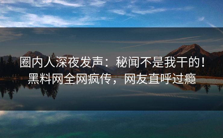 圈内人深夜发声：秘闻不是我干的！黑料网全网疯传，网友直呼过瘾