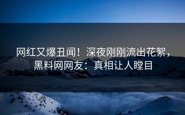 网红又爆丑闻！深夜刚刚流出花絮，黑料网网友：真相让人瞠目