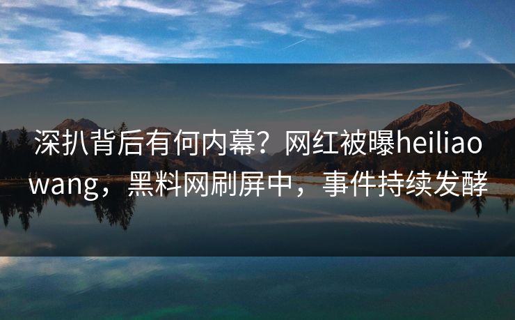深扒背后有何内幕？网红被曝heiliaowang，黑料网刷屏中，事件持续发酵