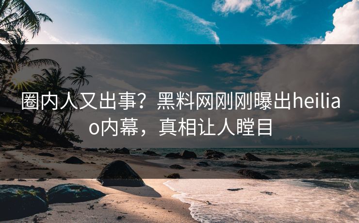 圈内人又出事？黑料网刚刚曝出heiliao内幕，真相让人瞠目