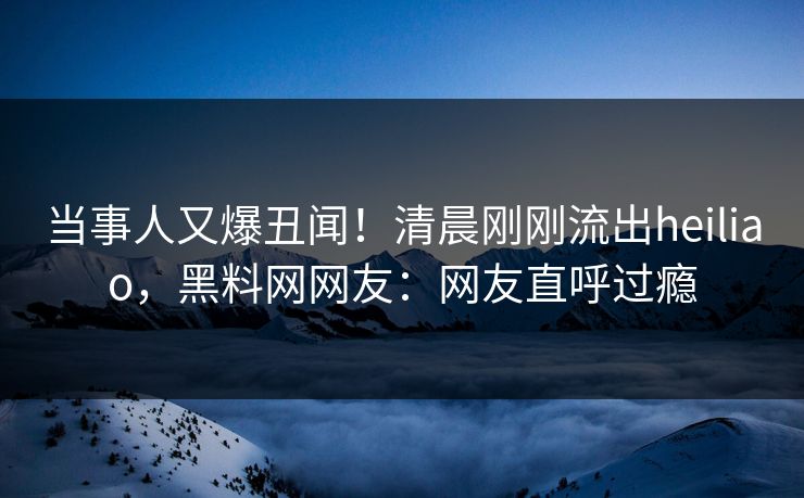 当事人又爆丑闻！清晨刚刚流出heiliao，黑料网网友：网友直呼过瘾
