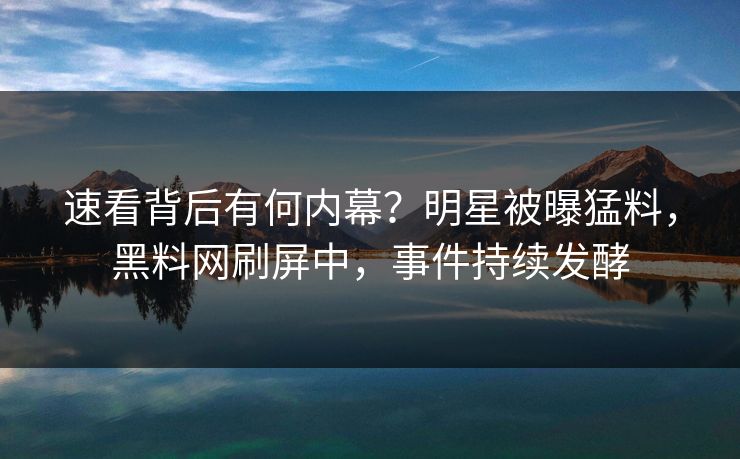 速看背后有何内幕？明星被曝猛料，黑料网刷屏中，事件持续发酵