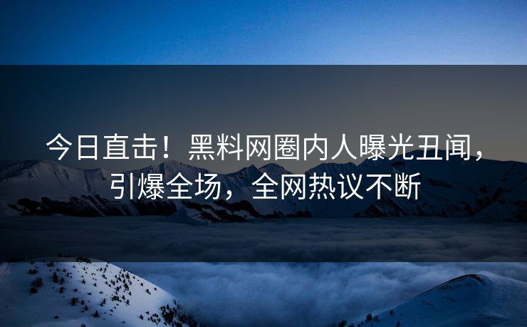 今日直击！黑料网圈内人曝光丑闻，引爆全场，全网热议不断