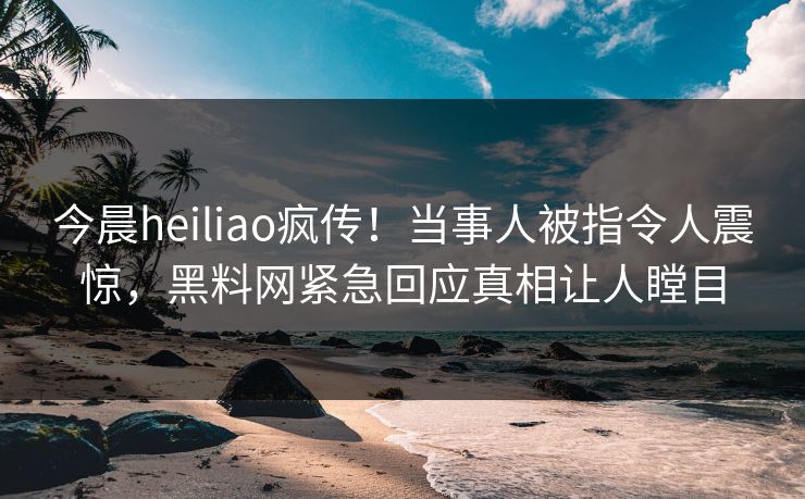 今晨heiliao疯传！当事人被指令人震惊，黑料网紧急回应真相让人瞠目