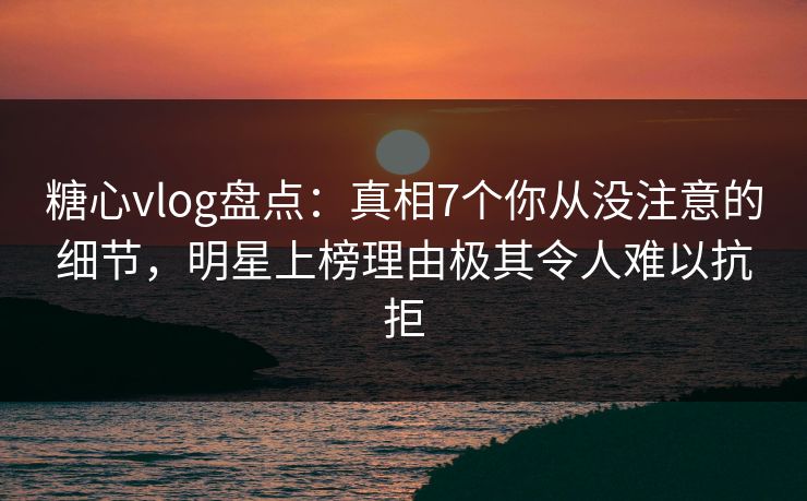 糖心vlog盘点：真相7个你从没注意的细节，明星上榜理由极其令人难以抗拒