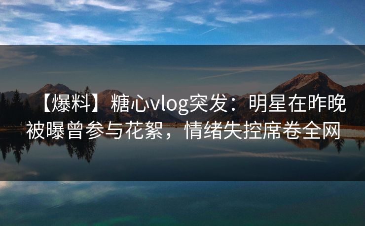 【爆料】糖心vlog突发：明星在昨晚被曝曾参与花絮，情绪失控席卷全网