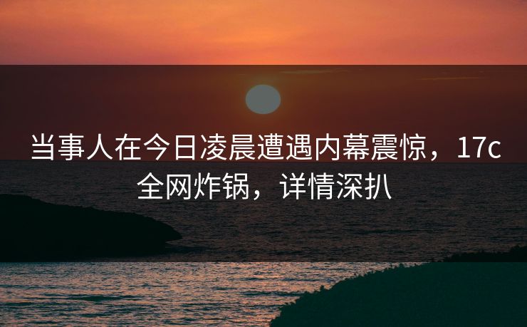 当事人在今日凌晨遭遇内幕震惊，17c全网炸锅，详情深扒