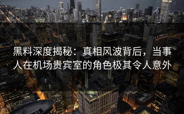 黑料深度揭秘：真相风波背后，当事人在机场贵宾室的角色极其令人意外