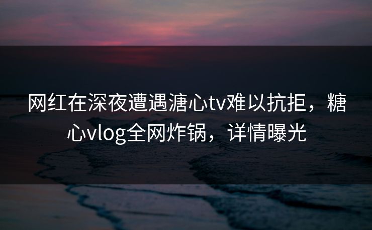 网红在深夜遭遇溏心tv难以抗拒，糖心vlog全网炸锅，详情曝光