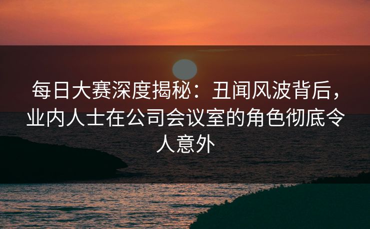 每日大赛深度揭秘：丑闻风波背后，业内人士在公司会议室的角色彻底令人意外